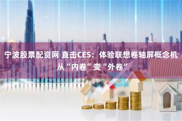 宁波股票配资网 直击CES：体验联想卷轴屏概念机 从“内卷”变“外卷”
