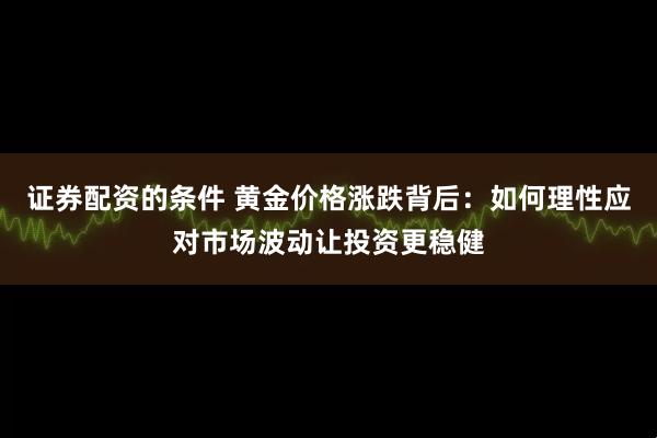 证券配资的条件 黄金价格涨跌背后：如何理性应对市场波动让投资更稳健