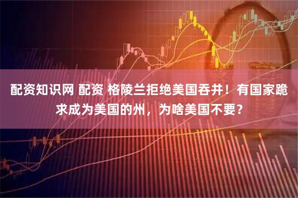 配资知识网 配资 格陵兰拒绝美国吞并！有国家跪求成为美国的州，为啥美国不要？