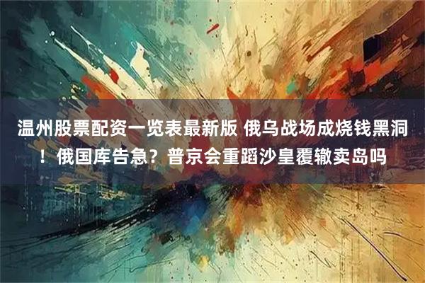 温州股票配资一览表最新版 俄乌战场成烧钱黑洞！俄国库告急？普京会重蹈沙皇覆辙卖岛吗