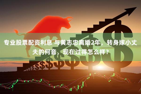 专业股票配资利息 与黄志忠离婚2年，转身嫁小丈夫的何音，现在过得怎么样？