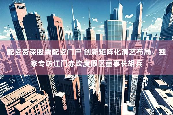 配资资深股票配资门户 创新矩阵化演艺布局，独家专访江门赤坎度假区董事长胡兵