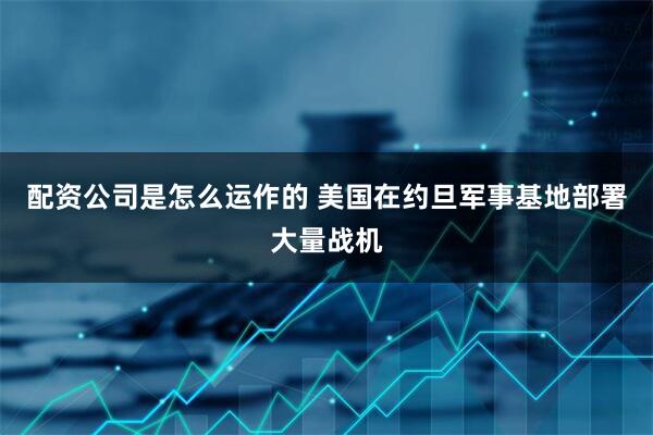 配资公司是怎么运作的 美国在约旦军事基地部署大量战机