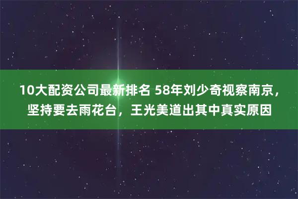 10大配资公司最新排名 58年刘少奇视察南京，坚持要去雨花台，王光美道出其中真实原因