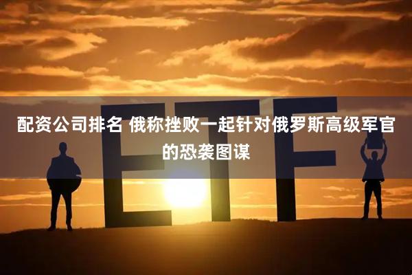 配资公司排名 俄称挫败一起针对俄罗斯高级军官的恐袭图谋