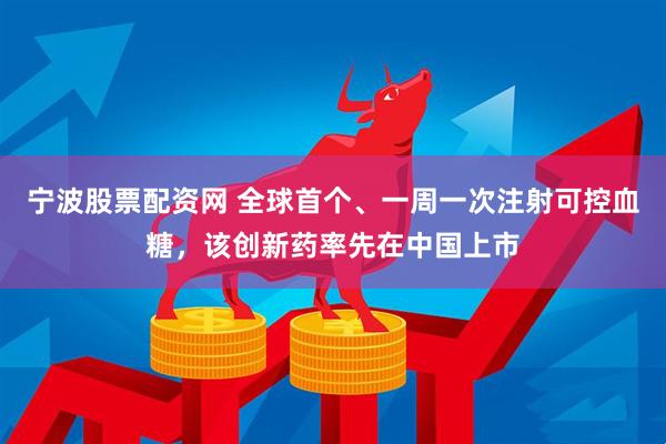 宁波股票配资网 全球首个、一周一次注射可控血糖，该创新药率先在中国上市