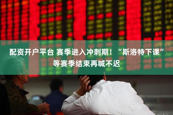 配资开户平台 赛季进入冲刺期！“斯洛特下课”等赛季结束再喊不迟
