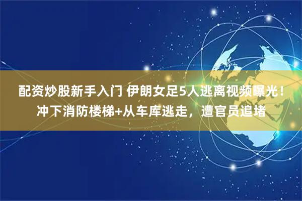 配资炒股新手入门 伊朗女足5人逃离视频曝光！冲下消防楼梯+从车库逃走，遭官员追堵