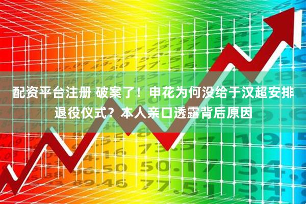 配资平台注册 破案了！申花为何没给于汉超安排退役仪式？本人亲口透露背后原因