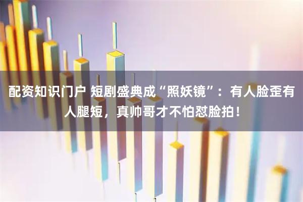 配资知识门户 短剧盛典成“照妖镜”：有人脸歪有人腿短，真帅哥才不怕怼脸拍！