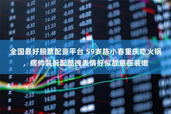 全国最好股票配资平台 59岁陈小春重庆吃火锅，痞帅装扮配酷拽表情好似故意在装嫩