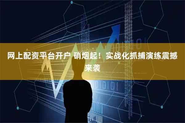 网上配资平台开户 硝烟起！实战化抓捕演练震撼来袭