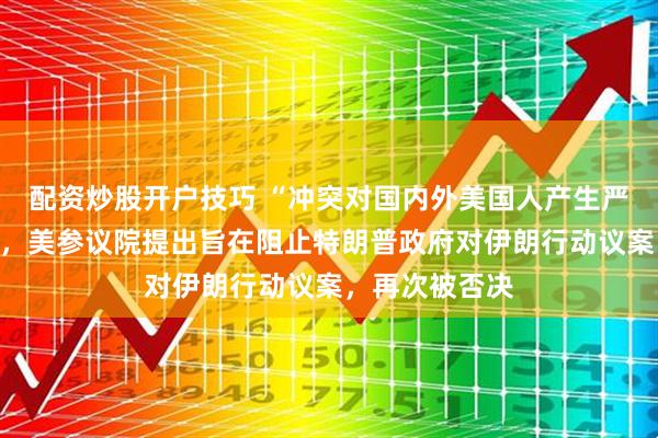 配资炒股开户技巧 “冲突对国内外美国人产生严重负面影响”，美参议院提出旨在阻止特朗普政府对伊朗行动议案，再次被否决
