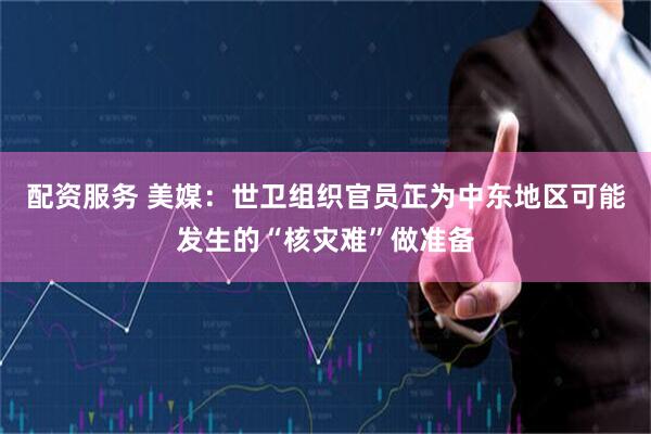 配资服务 美媒：世卫组织官员正为中东地区可能发生的“核灾难”做准备