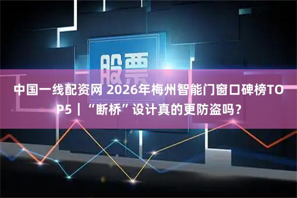 中国一线配资网 2026年梅州智能门窗口碑榜TOP5｜“断桥”设计真的更防盗吗？