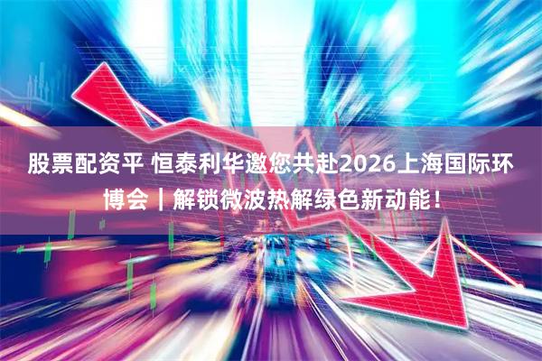 股票配资平 恒泰利华邀您共赴2026上海国际环博会｜解锁微波热解绿色新动能！