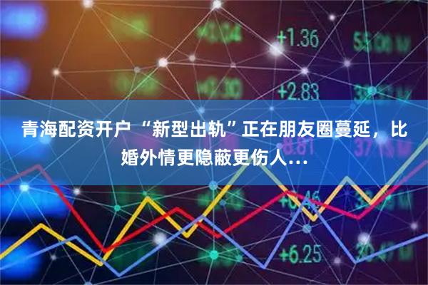 青海配资开户 “新型出轨”正在朋友圈蔓延，比婚外情更隐蔽更伤人…