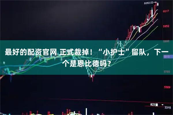最好的配资官网 正式裁掉！“小护士”留队，下一个是恩比德吗？