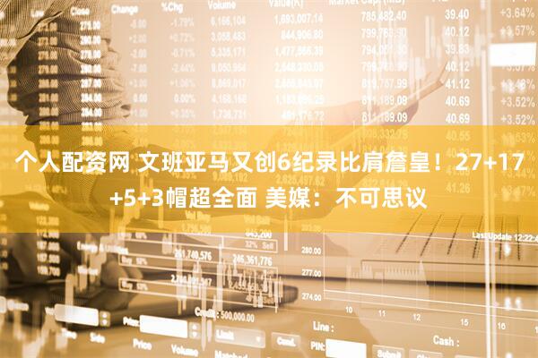 个人配资网 文班亚马又创6纪录比肩詹皇！27+17+5+3帽超全面 美媒：不可思议