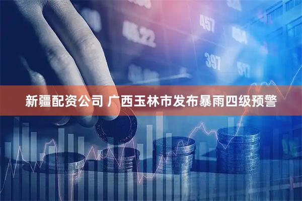 新疆配资公司 广西玉林市发布暴雨四级预警
