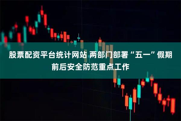 股票配资平台统计网站 两部门部署“五一”假期前后安全防范重点工作