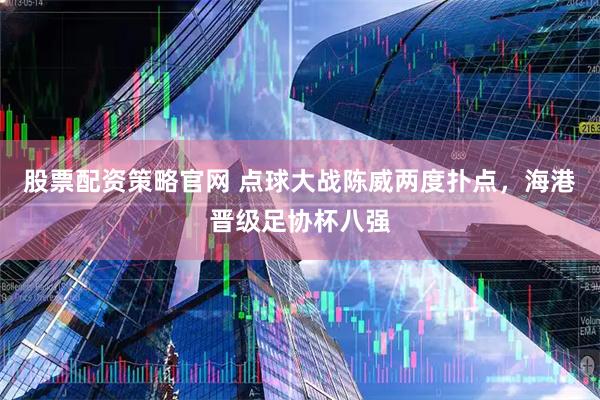 股票配资策略官网 点球大战陈威两度扑点，海港晋级足协杯八强